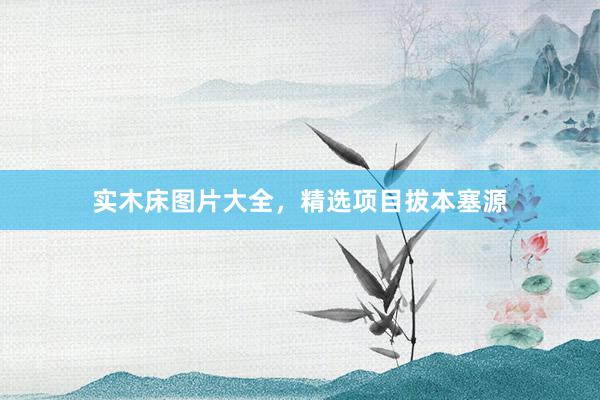 实木床图片大全，精选项目拔本塞源