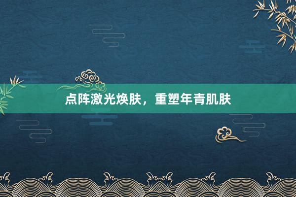 点阵激光焕肤，重塑年青肌肤
